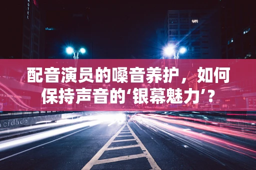 配音演员的嗓音养护，如何保持声音的‘银幕魅力’？
