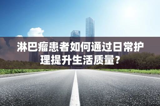 淋巴瘤患者如何通过日常护理提升生活质量？