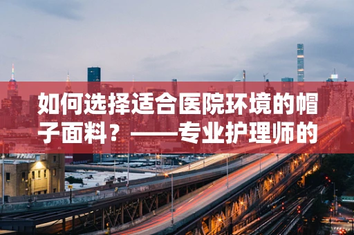 如何选择适合医院环境的帽子面料？——专业护理师的视角