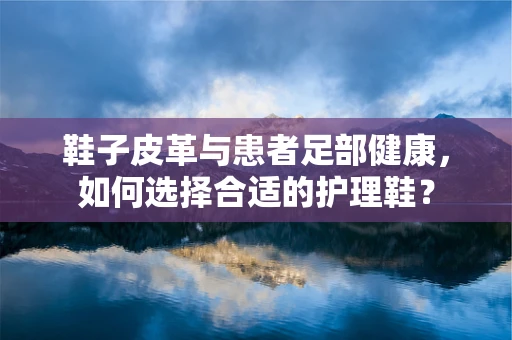 鞋子皮革与患者足部健康，如何选择合适的护理鞋？