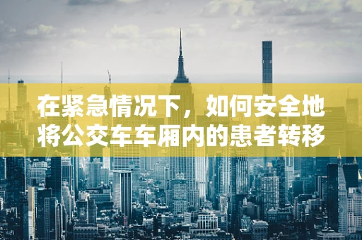 在紧急情况下，如何安全地将公交车车厢内的患者转移至医院？