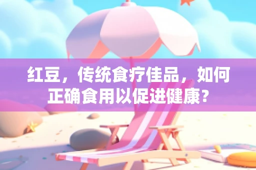 红豆，传统食疗佳品，如何正确食用以促进健康？