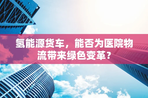 氢能源货车，能否为医院物流带来绿色变革？
