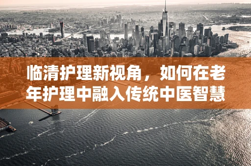 临清护理新视角，如何在老年护理中融入传统中医智慧？