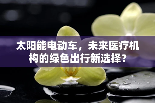 太阳能电动车，未来医疗机构的绿色出行新选择？