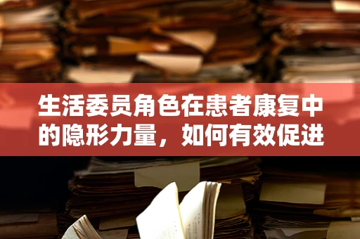 生活委员角色在患者康复中的隐形力量，如何有效促进患者日常生活管理？