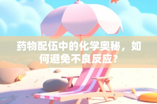 药物配伍中的化学奥秘，如何避免不良反应？