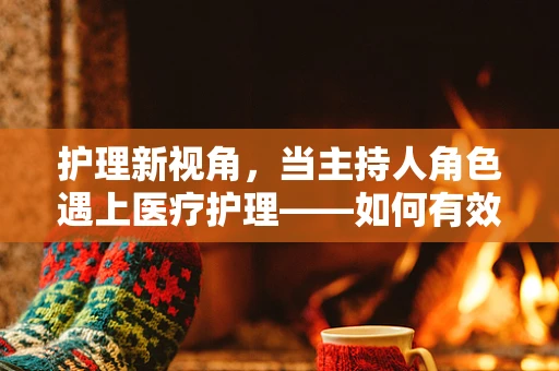 护理新视角，当主持人角色遇上医疗护理——如何有效沟通以促进患者康复？