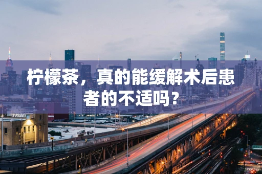 柠檬茶，真的能缓解术后患者的不适吗？