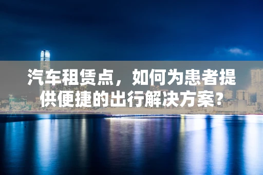 汽车租赁点，如何为患者提供便捷的出行解决方案？