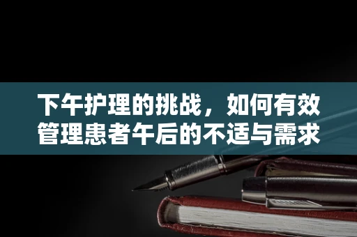 下午护理的挑战，如何有效管理患者午后的不适与需求？