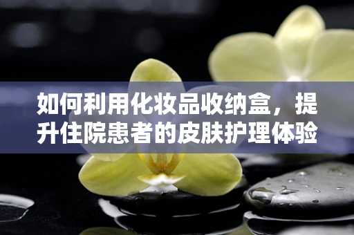 如何利用化妆品收纳盒，提升住院患者的皮肤护理体验？