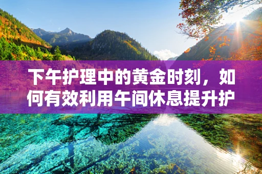 下午护理中的黄金时刻，如何有效利用午间休息提升护理效率？