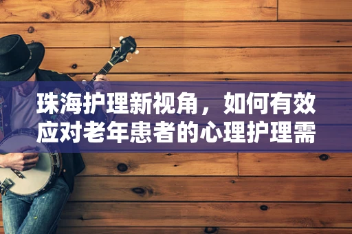 珠海护理新视角，如何有效应对老年患者的心理护理需求？