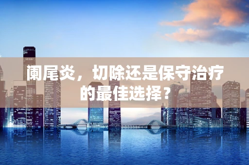 阑尾炎，切除还是保守治疗的最佳选择？