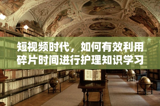 短视频时代，如何有效利用碎片时间进行护理知识学习？