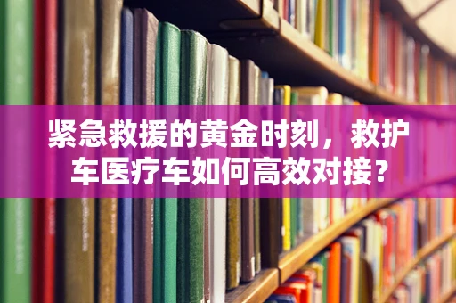 紧急救援的黄金时刻，救护车医疗车如何高效对接？