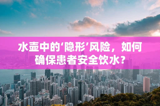 水壶中的‘隐形’风险，如何确保患者安全饮水？