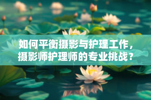 如何平衡摄影与护理工作，摄影师护理师的专业挑战？