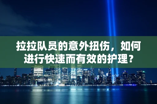 拉拉队员的意外扭伤，如何进行快速而有效的护理？