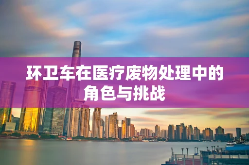 环卫车在医疗废物处理中的角色与挑战