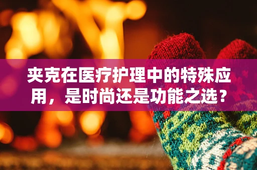 夹克在医疗护理中的特殊应用，是时尚还是功能之选？