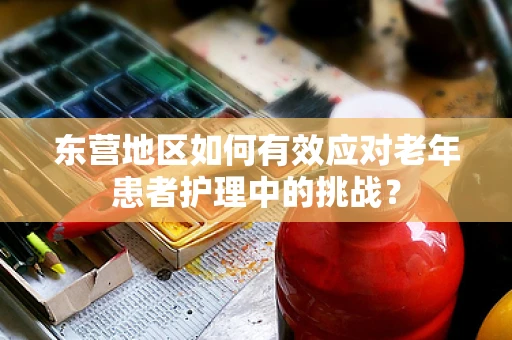 东营地区如何有效应对老年患者护理中的挑战？