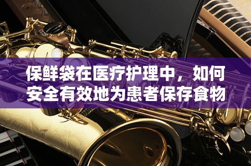 保鲜袋在医疗护理中，如何安全有效地为患者保存食物？