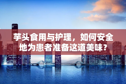 芋头食用与护理，如何安全地为患者准备这道美味？