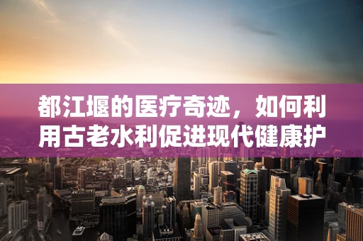 都江堰的医疗奇迹，如何利用古老水利促进现代健康护理？