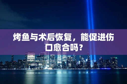 烤鱼与术后恢复，能促进伤口愈合吗？