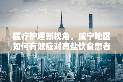 医疗护理新视角，咸宁地区如何有效应对高盐饮食患者的护理挑战？
