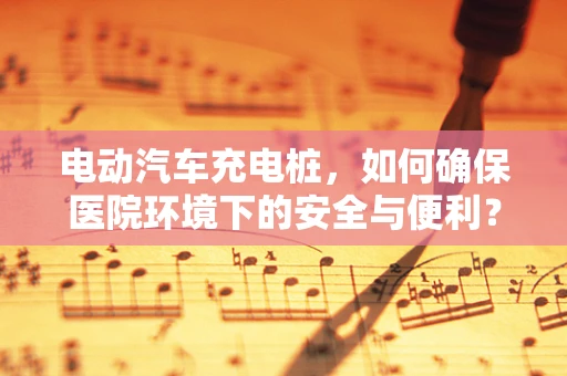 电动汽车充电桩，如何确保医院环境下的安全与便利？