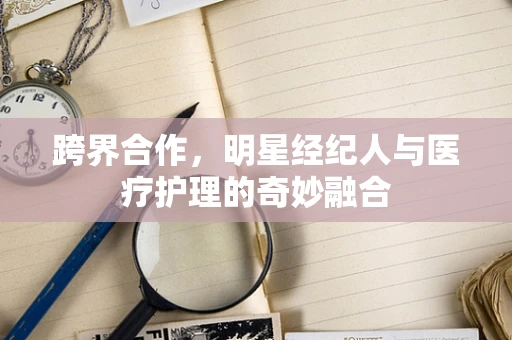 跨界合作，明星经纪人与医疗护理的奇妙融合