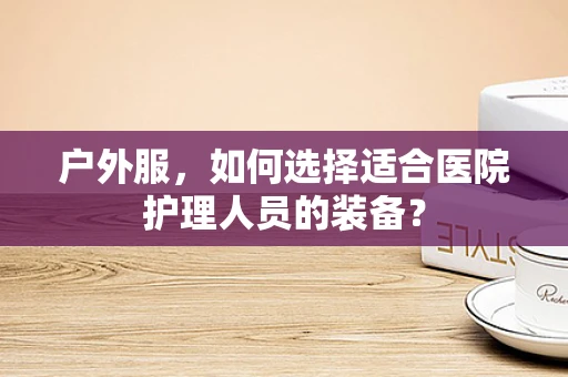 户外服，如何选择适合医院护理人员的装备？