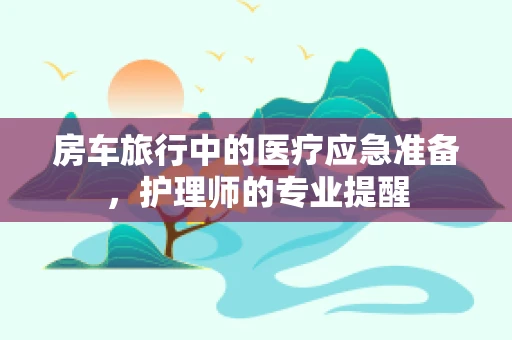 房车旅行中的医疗应急准备，护理师的专业提醒