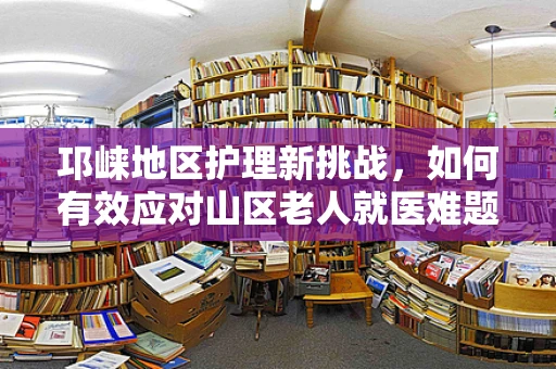邛崃地区护理新挑战，如何有效应对山区老人就医难题？