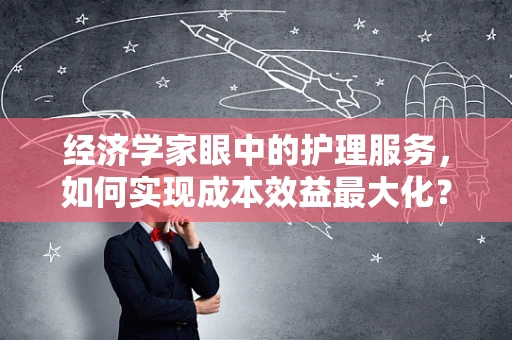 经济学家眼中的护理服务，如何实现成本效益最大化？