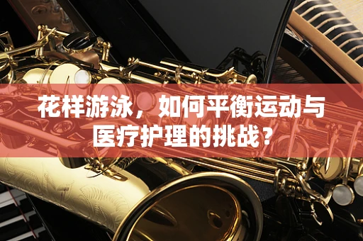 花样游泳，如何平衡运动与医疗护理的挑战？