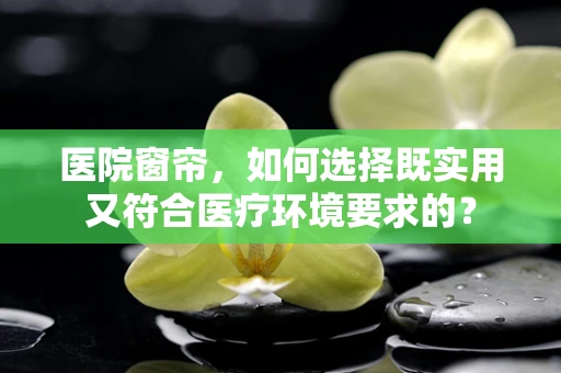 医院窗帘，如何选择既实用又符合医疗环境要求的？