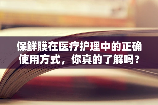 保鲜膜在医疗护理中的正确使用方式，你真的了解吗？