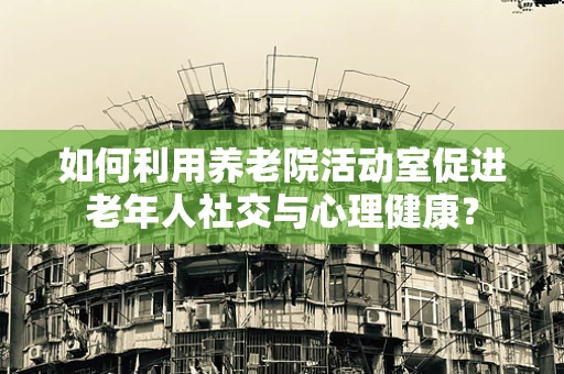 如何利用养老院活动室促进老年人社交与心理健康？