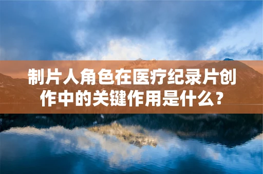 制片人角色在医疗纪录片创作中的关键作用是什么？