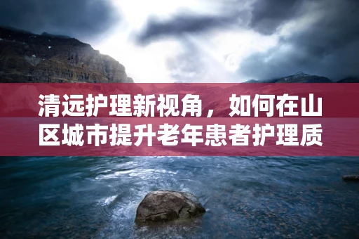 清远护理新视角，如何在山区城市提升老年患者护理质量？