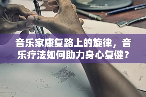 音乐家康复路上的旋律，音乐疗法如何助力身心复健？