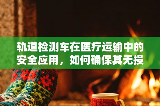 轨道检测车在医疗运输中的安全应用，如何确保其无损检测的准确性？