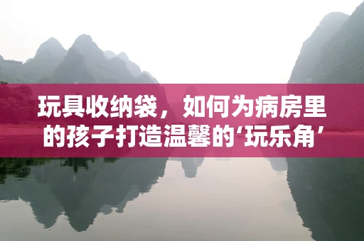 玩具收纳袋，如何为病房里的孩子打造温馨的‘玩乐角’？