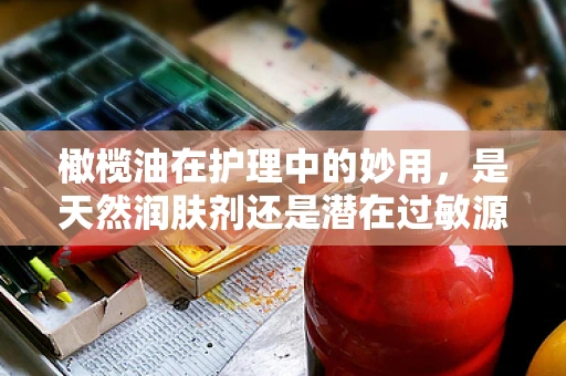 橄榄油在护理中的妙用，是天然润肤剂还是潜在过敏源？