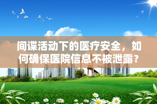 间谍活动下的医疗安全，如何确保医院信息不被泄露？