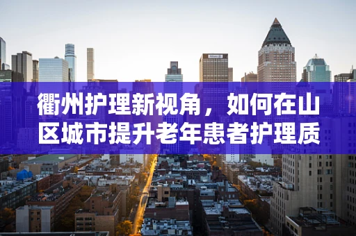 衢州护理新视角，如何在山区城市提升老年患者护理质量？